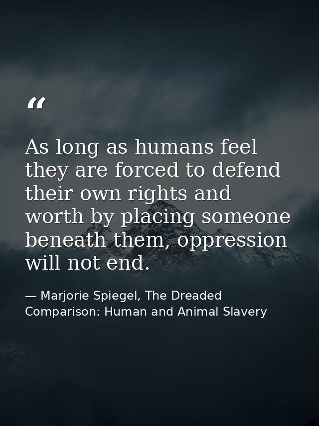 As long as humans feel they are forced to defend their own rights and worth by placing someone beneath them, oppression  — Marjorie Spiegel, The Dreaded Comparison: Human and Animal Slavery