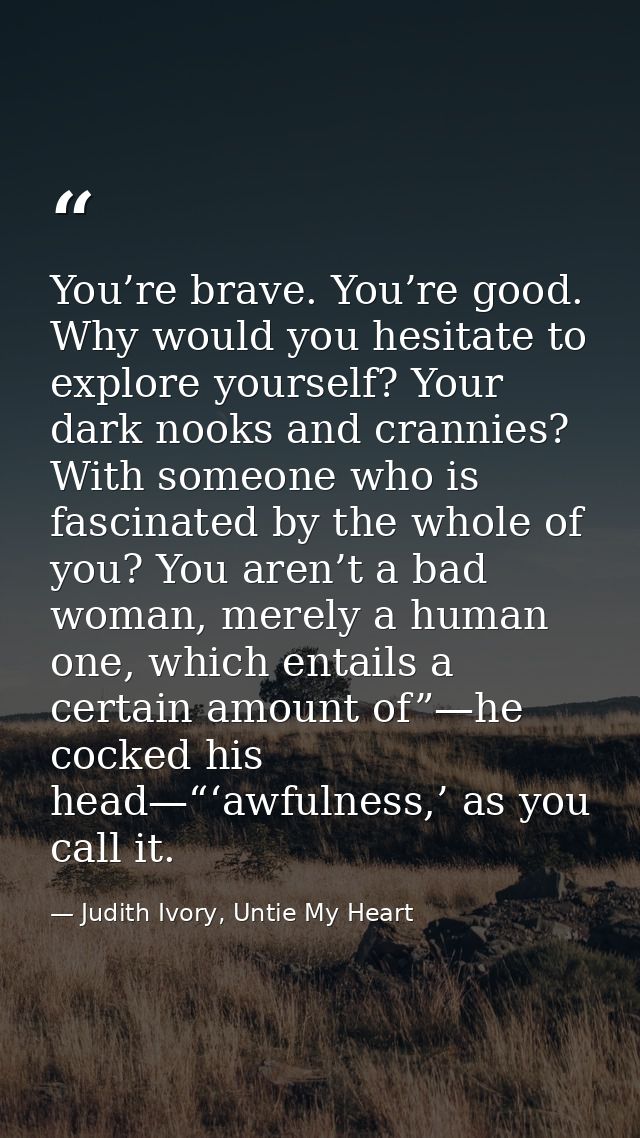 You’re brave. You’re good. Why would you hesitate to explore yourself? Your dark nooks and crannies? With someone who is — Judith Ivory, Untie My Heart