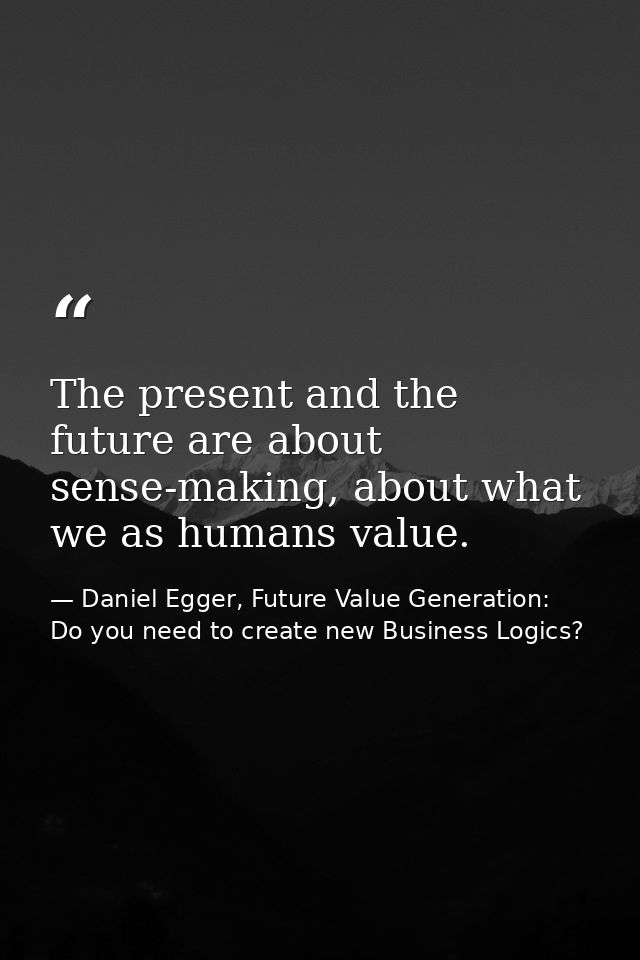 The present and the future are about sense-making, about what we as humans value. — Daniel Egger, Future Value Generation: Do you need to create new Business Logics?