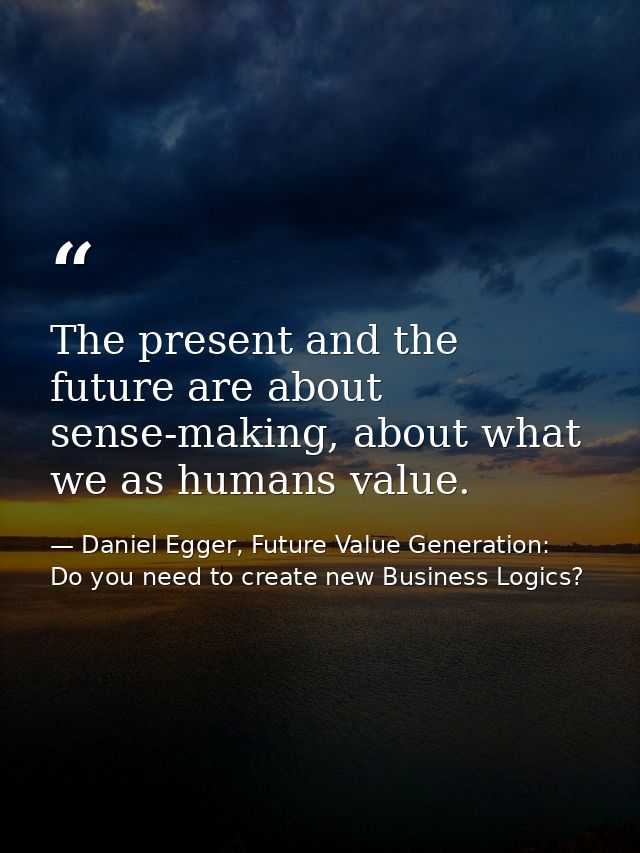 The present and the future are about sense-making, about what we as humans value. — Daniel Egger, Future Value Generation: Do you need to create new Business Logics?