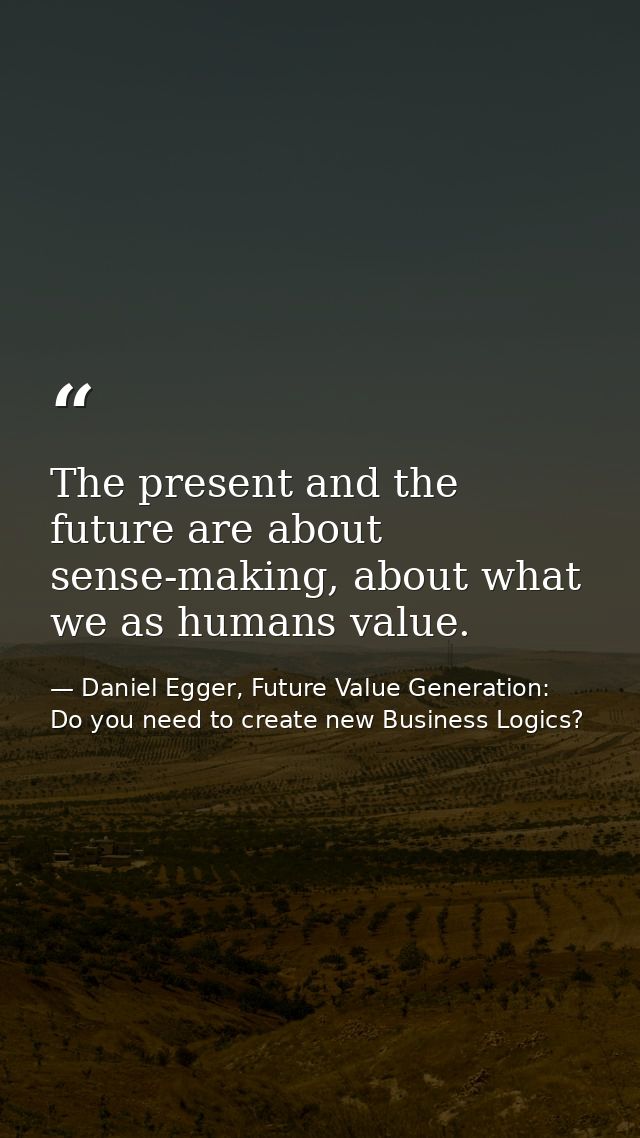 The present and the future are about sense-making, about what we as humans value. — Daniel Egger, Future Value Generation: Do you need to create new Business Logics?