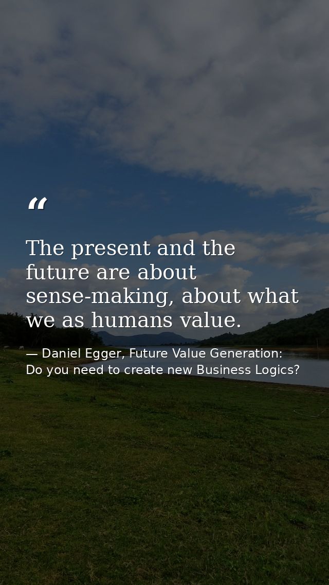 The present and the future are about sense-making, about what we as humans value. — Daniel Egger, Future Value Generation: Do you need to create new Business Logics?