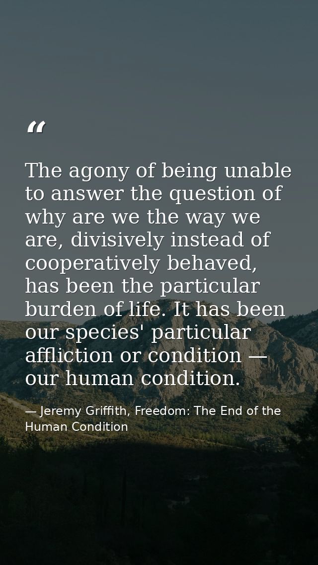 The agony of being unable to answer the question of why are we the way we are, divisively instead of cooperatively behav — Jeremy Griffith, Freedom: The End of the Human Condition