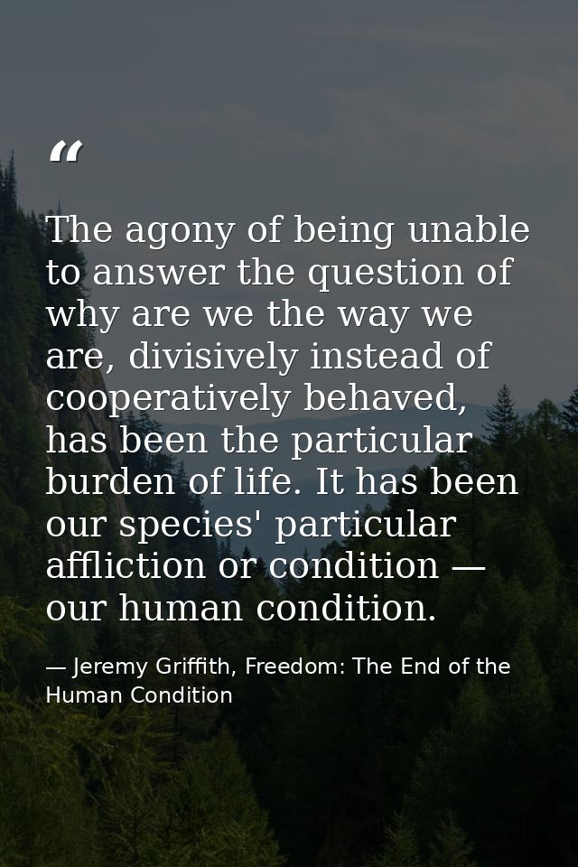 The agony of being unable to answer the question of why are we the way we are, divisively instead of cooperatively behav — Jeremy Griffith, Freedom: The End of the Human Condition