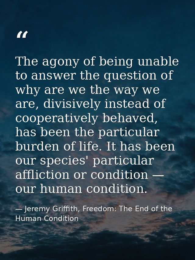 The agony of being unable to answer the question of why are we the way we are, divisively instead of cooperatively behav — Jeremy Griffith, Freedom: The End of the Human Condition