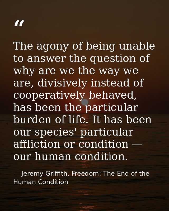 The agony of being unable to answer the question of why are we the way we are, divisively instead of cooperatively behav — Jeremy Griffith, Freedom: The End of the Human Condition