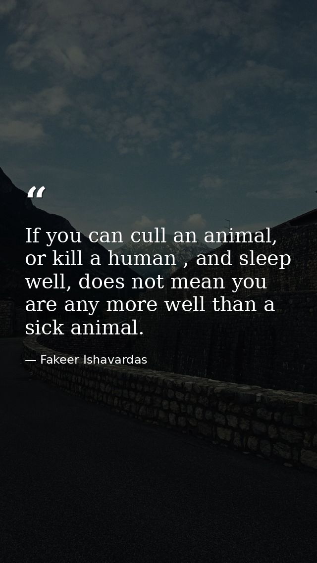 If you can cull an animal, or kill a human , and sleep well, does not mean you are any more well than a sick animal. — Fakeer Ishavardas