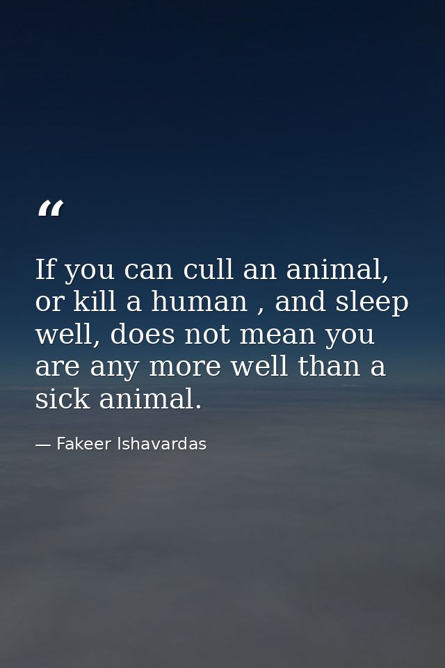 If you can cull an animal, or kill a human , and sleep well, does not mean you are any more well than a sick animal. — Fakeer Ishavardas