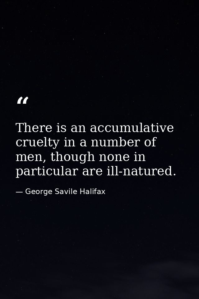 There is an accumulative cruelty in a number of men, though none in particular are ill-natured. — George Savile Halifax