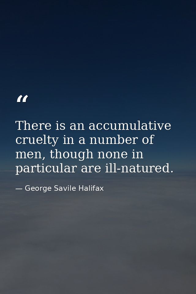 There is an accumulative cruelty in a number of men, though none in particular are ill-natured. — George Savile Halifax