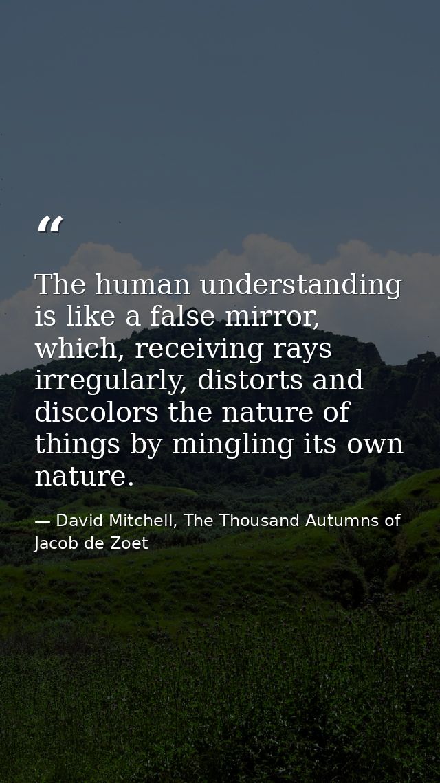 The human understanding is like a false mirror, which, receiving rays irregularly, distorts and discolors the nature of  — David Mitchell, The Thousand Autumns of Jacob de Zoet