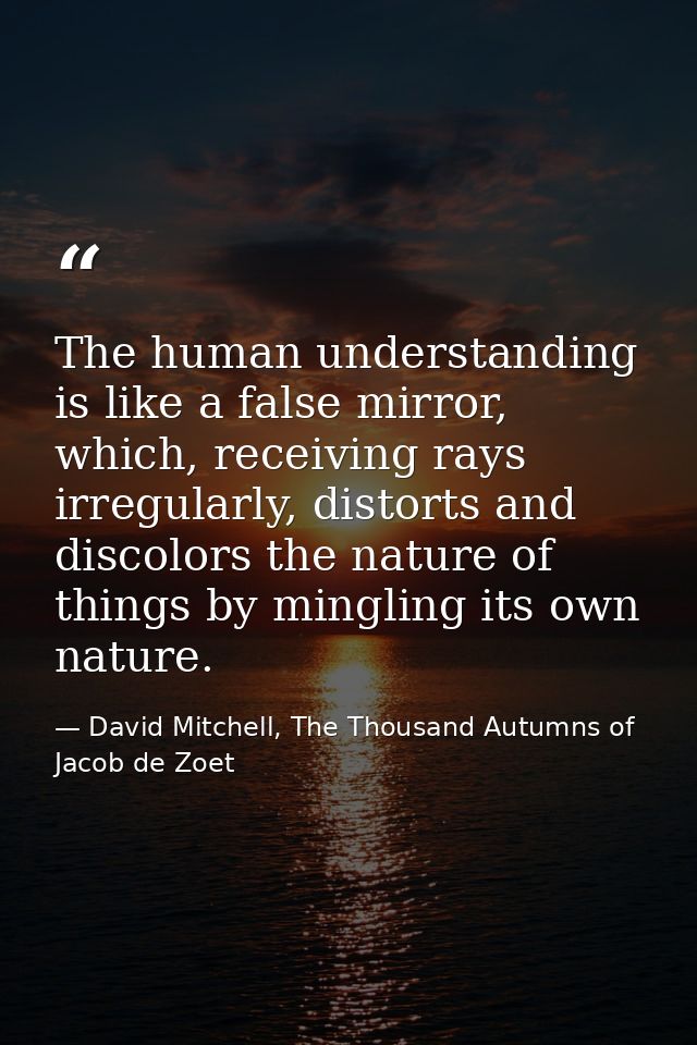 The human understanding is like a false mirror, which, receiving rays irregularly, distorts and discolors the nature of  — David Mitchell, The Thousand Autumns of Jacob de Zoet