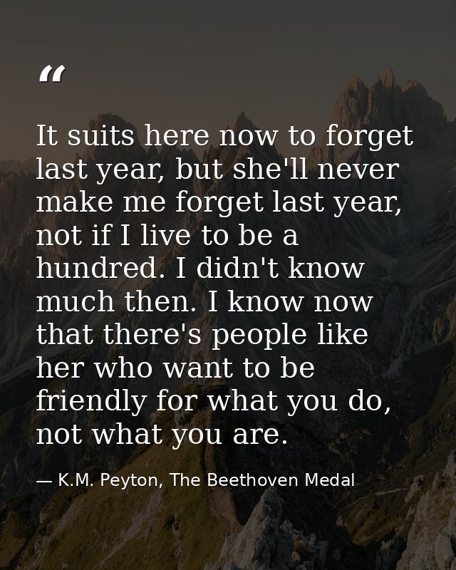 It suits here now to forget last year, but she'll never make me forget last year, not if I live to be a hundred. I didn' — K.M. Peyton, The Beethoven Medal