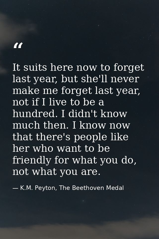 It suits here now to forget last year, but she'll never make me forget last year, not if I live to be a hundred. I didn' — K.M. Peyton, The Beethoven Medal