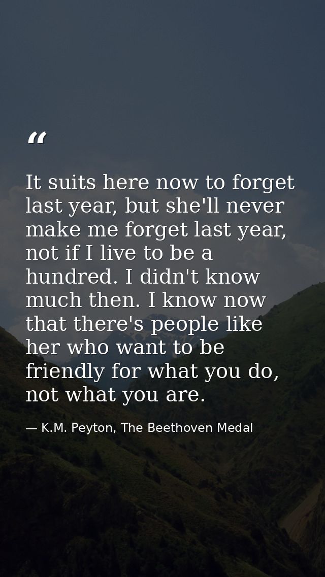 It suits here now to forget last year, but she'll never make me forget last year, not if I live to be a hundred. I didn' — K.M. Peyton, The Beethoven Medal