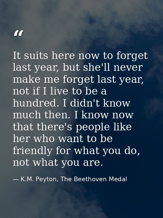 It suits here now to forget last year, but she'll never make me forget last year, not if I live to be a hundred. I didn' — K.M. Peyton, The Beethoven Medal