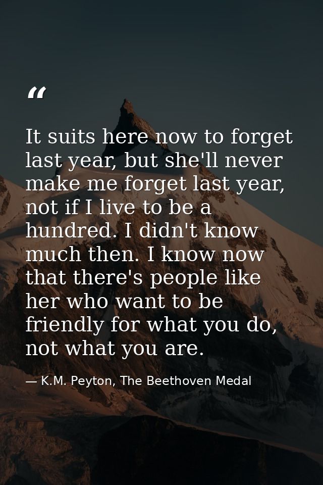 It suits here now to forget last year, but she'll never make me forget last year, not if I live to be a hundred. I didn' — K.M. Peyton, The Beethoven Medal