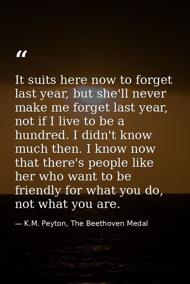 It suits here now to forget last year, but she'll never make me forget last year, not if I live to be a hundred. I didn' — K.M. Peyton, The Beethoven Medal