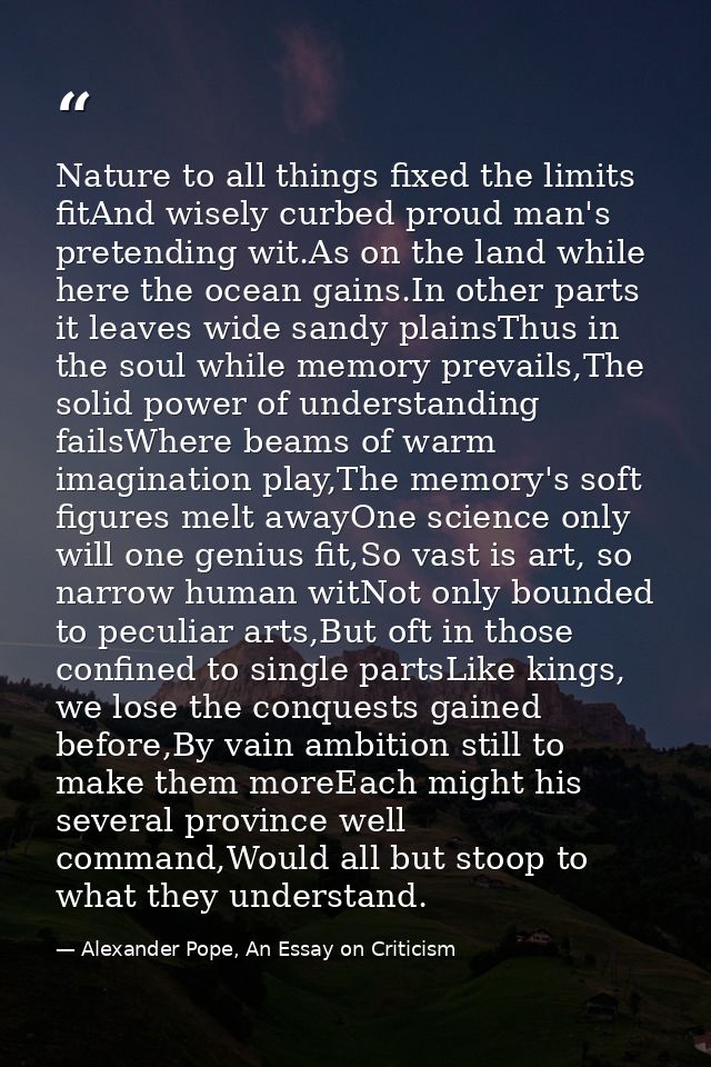 Nature to all things fixed the limits fitAnd wisely curbed proud man's pretending wit.As on the land while here the ocea — Alexander Pope, An Essay on Criticism
