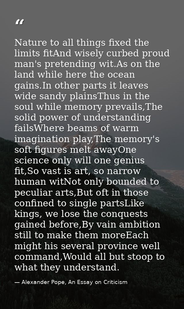 Nature to all things fixed the limits fitAnd wisely curbed proud man's pretending wit.As on the land while here the ocea — Alexander Pope, An Essay on Criticism