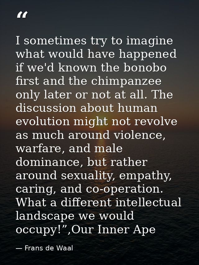 I sometimes try to imagine what would have happened if we'd known the bonobo first and the chimpanzee only later or not  — Frans de Waal