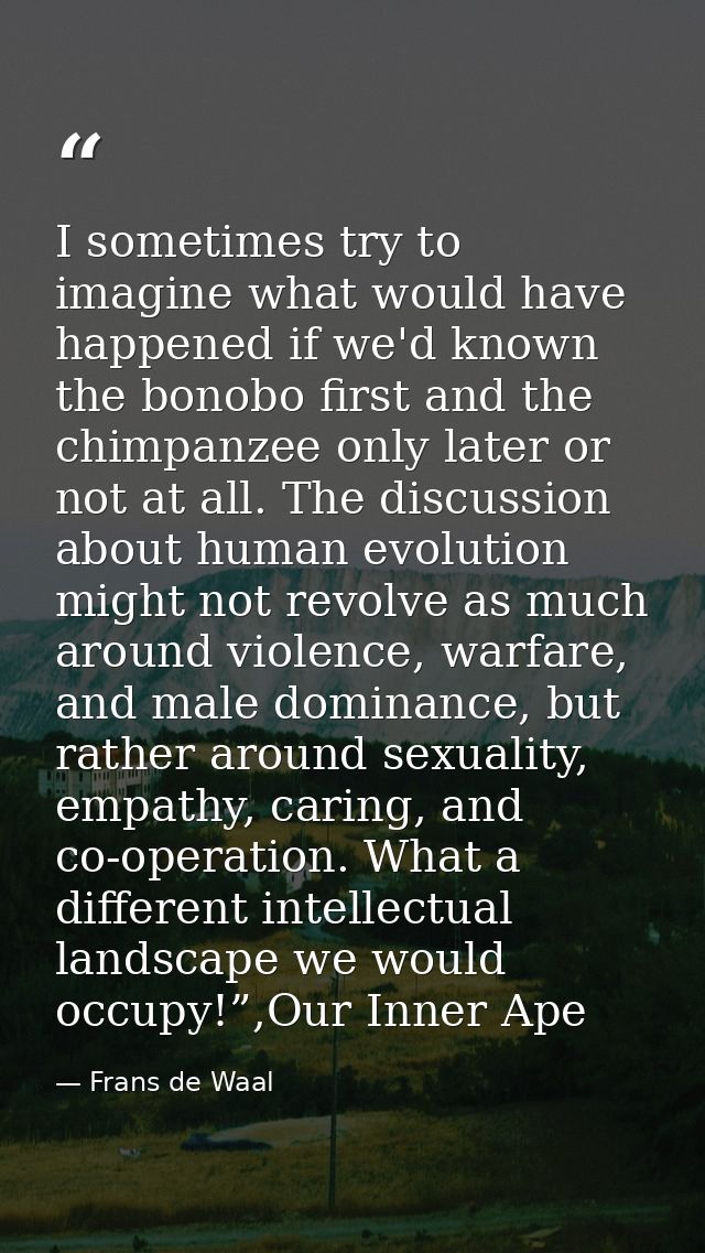 I sometimes try to imagine what would have happened if we'd known the bonobo first and the chimpanzee only later or not  — Frans de Waal