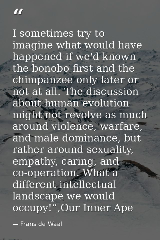 I sometimes try to imagine what would have happened if we'd known the bonobo first and the chimpanzee only later or not  — Frans de Waal