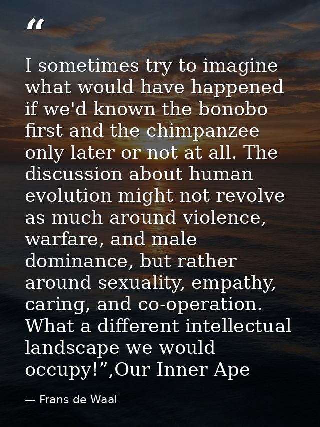 I sometimes try to imagine what would have happened if we'd known the bonobo first and the chimpanzee only later or not  — Frans de Waal