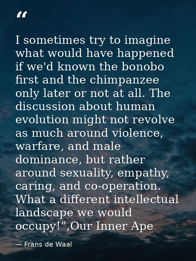 I sometimes try to imagine what would have happened if we'd known the bonobo first and the chimpanzee only later or not  — Frans de Waal