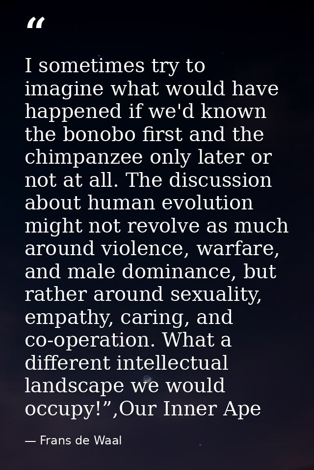 I sometimes try to imagine what would have happened if we'd known the bonobo first and the chimpanzee only later or not  — Frans de Waal