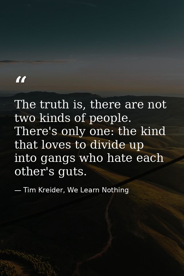 The truth is, there are not two kinds of people. There's only one: the kind that loves to divide up into gangs who hate  — Tim Kreider, We Learn Nothing