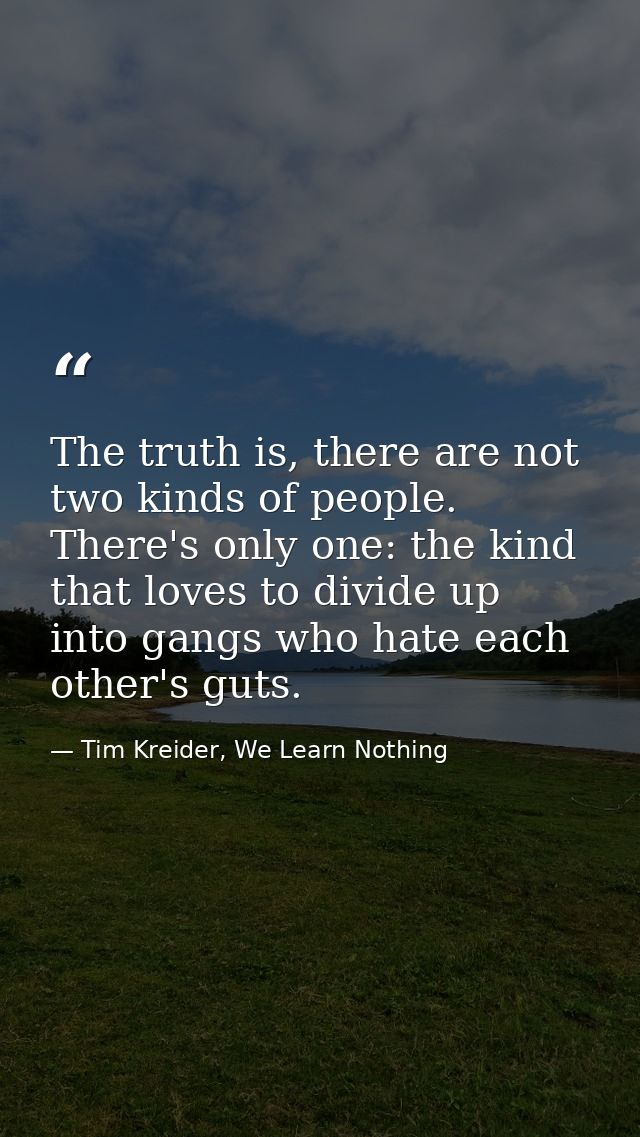 The truth is, there are not two kinds of people. There's only one: the kind that loves to divide up into gangs who hate  — Tim Kreider, We Learn Nothing