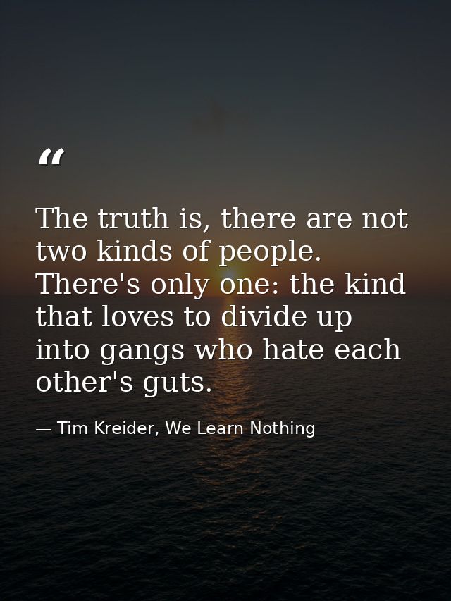 The truth is, there are not two kinds of people. There's only one: the kind that loves to divide up into gangs who hate  — Tim Kreider, We Learn Nothing