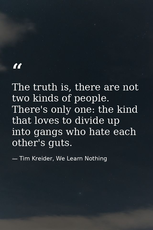 The truth is, there are not two kinds of people. There's only one: the kind that loves to divide up into gangs who hate  — Tim Kreider, We Learn Nothing