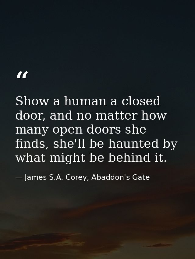 Show a human a closed door, and no matter how many open doors she finds, she'll be haunted by what might be behind it. — James S.A. Corey, Abaddon's Gate
