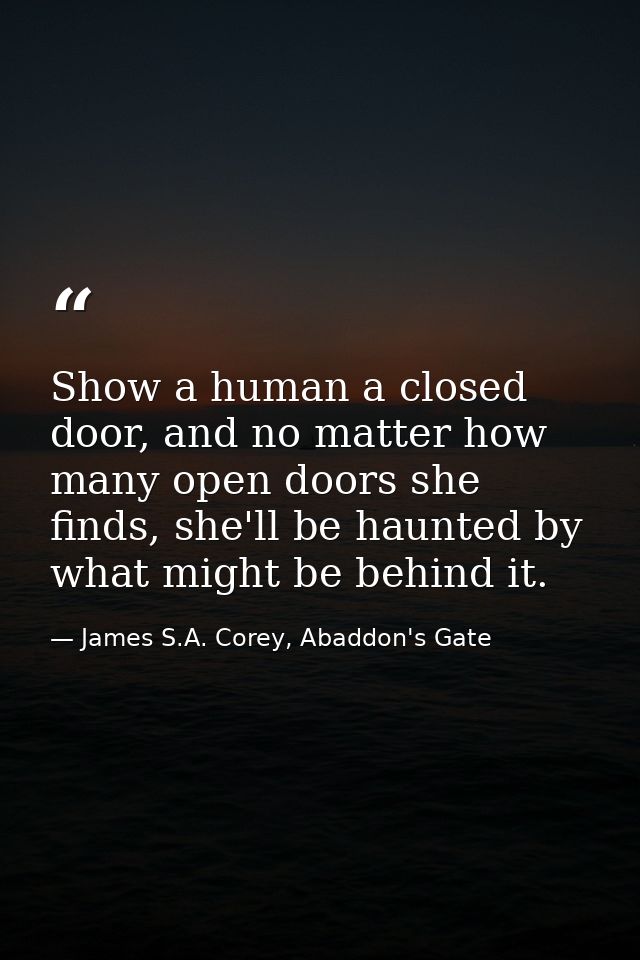 Show a human a closed door, and no matter how many open doors she finds, she'll be haunted by what might be behind it. — James S.A. Corey, Abaddon's Gate