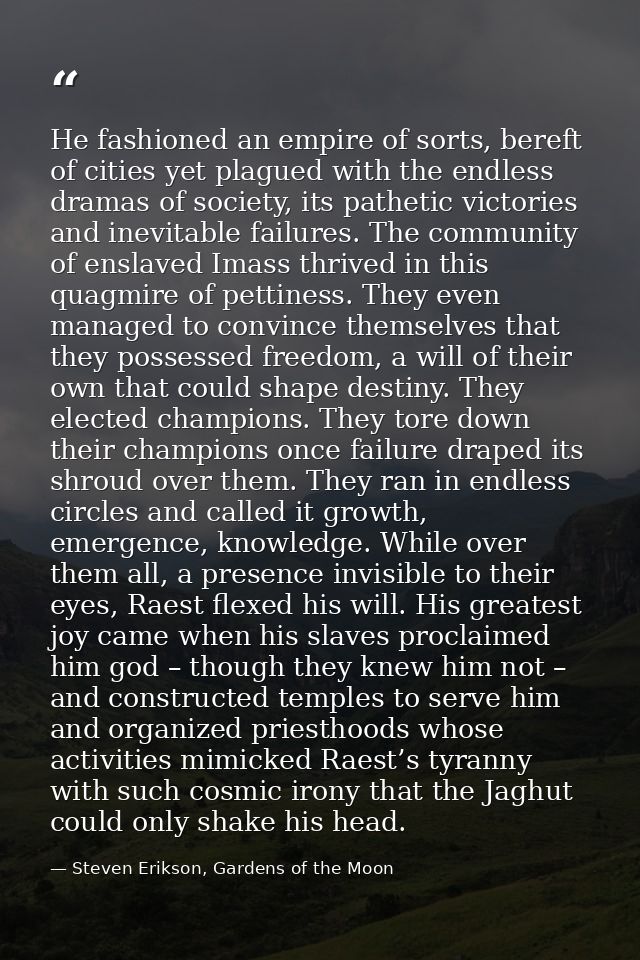 He fashioned an empire of sorts, bereft of cities yet plagued with the endless dramas of society, its pathetic victories — Steven Erikson, Gardens of the Moon