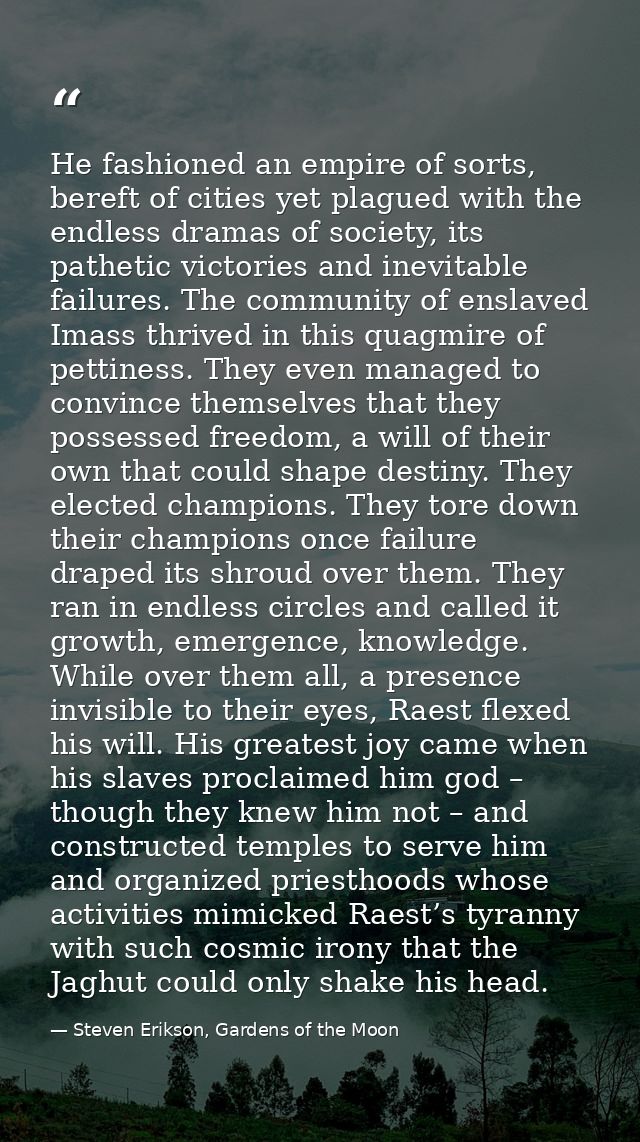 He fashioned an empire of sorts, bereft of cities yet plagued with the endless dramas of society, its pathetic victories — Steven Erikson, Gardens of the Moon