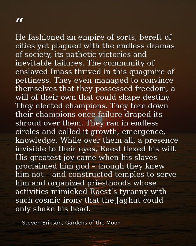 He fashioned an empire of sorts, bereft of cities yet plagued with the endless dramas of society, its pathetic victories — Steven Erikson, Gardens of the Moon