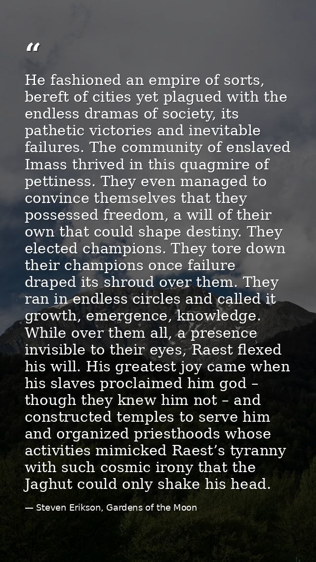 He fashioned an empire of sorts, bereft of cities yet plagued with the endless dramas of society, its pathetic victories — Steven Erikson, Gardens of the Moon