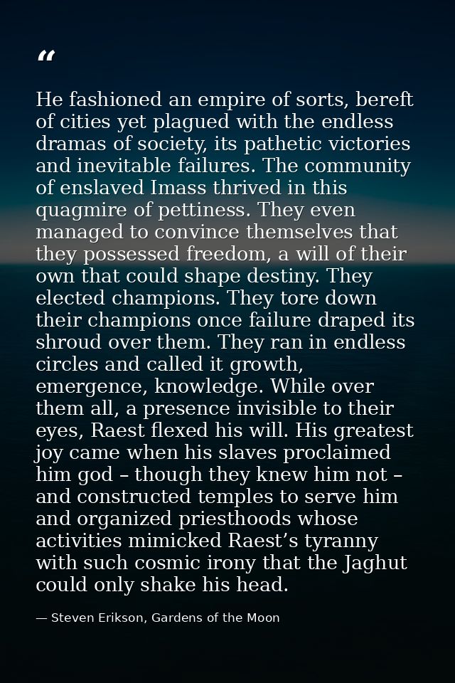 He fashioned an empire of sorts, bereft of cities yet plagued with the endless dramas of society, its pathetic victories — Steven Erikson, Gardens of the Moon