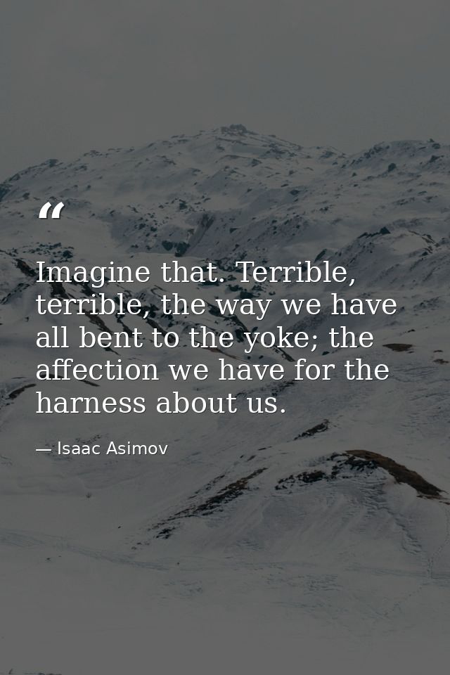 Imagine that. Terrible, terrible, the way we have all bent to the yoke; the affection we have for the harness about us. — Isaac Asimov
