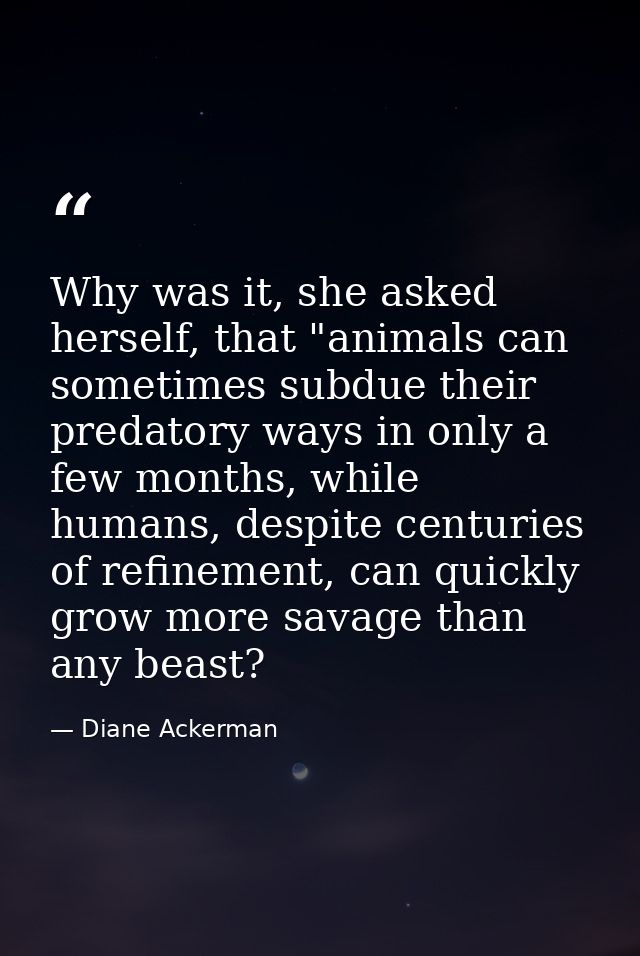 Why was it, she asked herself, that "animals can sometimes subdue their predatory ways in only a few months, while human — Diane Ackerman
