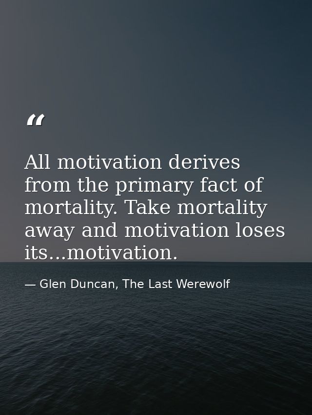All motivation derives from the primary fact of mortality. Take mortality away and motivation loses its...motivation. — Glen Duncan, The Last Werewolf