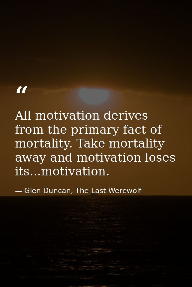All motivation derives from the primary fact of mortality. Take mortality away and motivation loses its...motivation. — Glen Duncan, The Last Werewolf