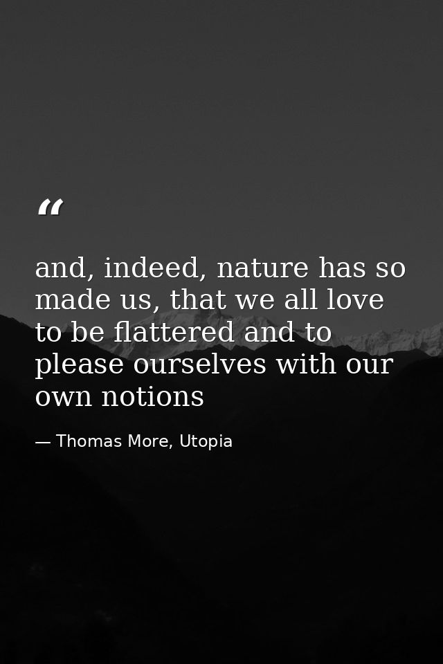 and, indeed, nature has so made us, that we all love to be flattered and to please ourselves with our own notions — Thomas More, Utopia