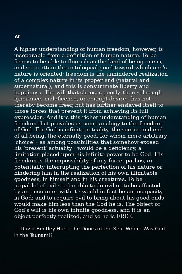 A higher understanding of human freedom, however, is inseparable from a definition of human nature. To be free is to be  — David Bentley Hart, The Doors of the Sea: Where Was God in the Tsunami?