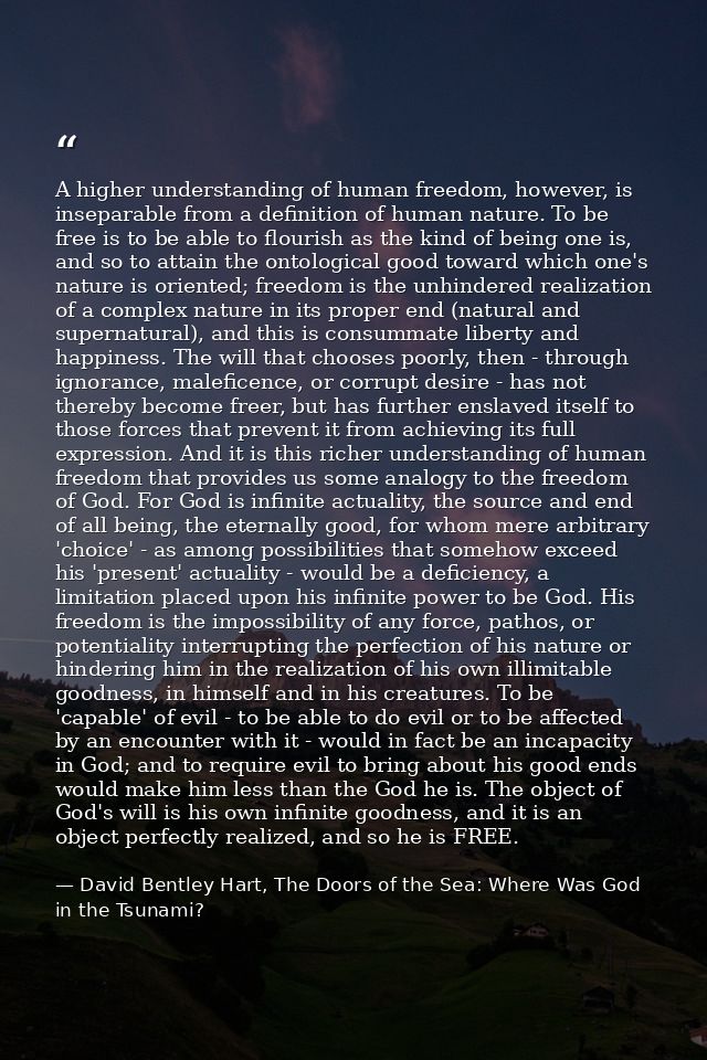 A higher understanding of human freedom, however, is inseparable from a definition of human nature. To be free is to be  — David Bentley Hart, The Doors of the Sea: Where Was God in the Tsunami?