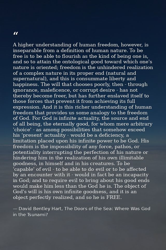 A higher understanding of human freedom, however, is inseparable from a definition of human nature. To be free is to be  — David Bentley Hart, The Doors of the Sea: Where Was God in the Tsunami?