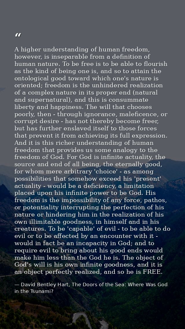 A higher understanding of human freedom, however, is inseparable from a definition of human nature. To be free is to be  — David Bentley Hart, The Doors of the Sea: Where Was God in the Tsunami?
